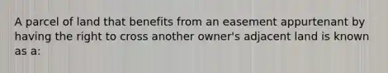 A parcel of land that benefits from an easement appurtenant by having the right to cross another owner's adjacent land is known as a: