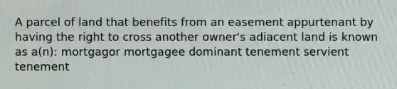 A parcel of land that benefits from an easement appurtenant by having the right to cross another owner's adiacent land is known as a(n): mortgagor mortgagee dominant tenement servient tenement