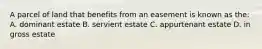 A parcel of land that benefits from an easement is known as the: A. dominant estate B. servient estate C. appurtenant estate D. in gross estate