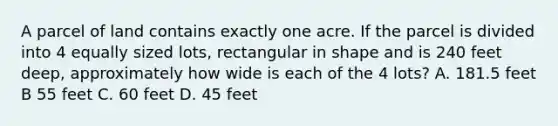 A parcel of land contains exactly one acre. If the parcel is divided into 4 equally sized lots, rectangular in shape and is 240 feet deep, approximately how wide is each of the 4 lots? A. 181.5 feet B 55 feet C. 60 feet D. 45 feet