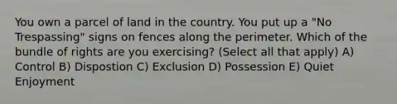 You own a parcel of land in the country. You put up a "No Trespassing" signs on fences along the perimeter. Which of the bundle of rights are you exercising? (Select all that apply) A) Control B) Dispostion C) Exclusion D) Possession E) Quiet Enjoyment