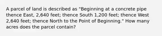 A parcel of land is described as "Beginning at a concrete pipe thence East, 2,640 feet; thence South 1,200 feet; thence West 2,640 feet; thence North to the Point of Beginning." How many acres does the parcel contain?