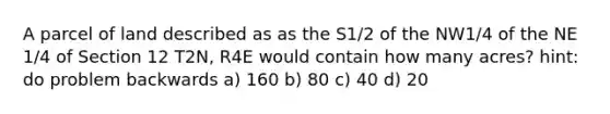 A parcel of land described as as the S1/2 of the NW1/4 of the NE 1/4 of Section 12 T2N, R4E would contain how many acres? hint: do problem backwards a) 160 b) 80 c) 40 d) 20