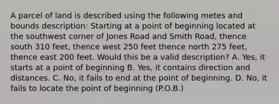 A parcel of land is described using the following metes and bounds description: Starting at a point of beginning located at the southwest corner of Jones Road and Smith Road, thence south 310 feet, thence west 250 feet thence north 275 feet, thence east 200 feet. Would this be a valid description? A. Yes, it starts at a point of beginning B. Yes, it contains direction and distances. C. No, it fails to end at the point of beginning. D. No, it fails to locate the point of beginning (P.O.B.)