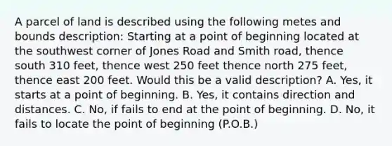 A parcel of land is described using the following metes and bounds description: Starting at a point of beginning located at the southwest corner of Jones Road and Smith road, thence south 310 feet, thence west 250 feet thence north 275 feet, thence east 200 feet. Would this be a valid description? A. Yes, it starts at a point of beginning. B. Yes, it contains direction and distances. C. No, if fails to end at the point of beginning. D. No, it fails to locate the point of beginning (P.O.B.)