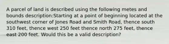 A parcel of land is described using the following metes and bounds description:Starting at a point of beginning located at the southwest corner of Jones Road and Smith Road, thence south 310 feet, thence west 250 feet thence north 275 feet, thence east 200 feet. Would this be a valid description?