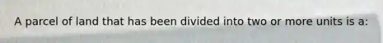 A parcel of land that has been divided into two or more units is a: