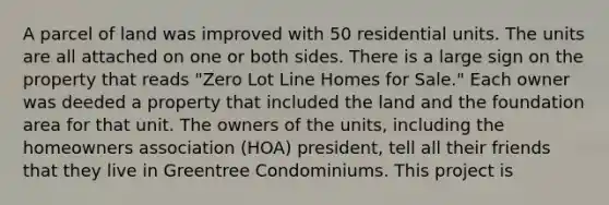 A parcel of land was improved with 50 residential units. The units are all attached on one or both sides. There is a large sign on the property that reads "Zero Lot Line Homes for Sale." Each owner was deeded a property that included the land and the foundation area for that unit. The owners of the units, including the homeowners association (HOA) president, tell all their friends that they live in Greentree Condominiums. This project is