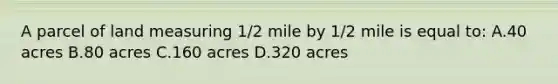 A parcel of land measuring 1/2 mile by 1/2 mile is equal to: A.40 acres B.80 acres C.160 acres D.320 acres