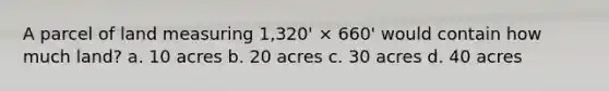 A parcel of land measuring 1,320' × 660' would contain how much land? a. 10 acres b. 20 acres c. 30 acres d. 40 acres