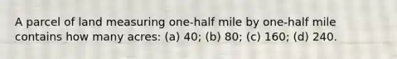 A parcel of land measuring one-half mile by one-half mile contains how many acres: (a) 40; (b) 80; (c) 160; (d) 240.