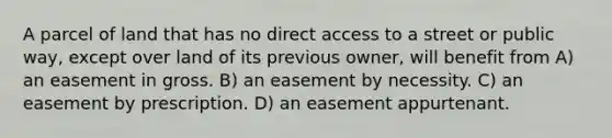 A parcel of land that has no direct access to a street or public way, except over land of its previous owner, will benefit from A) an easement in gross. B) an easement by necessity. C) an easement by prescription. D) an easement appurtenant.