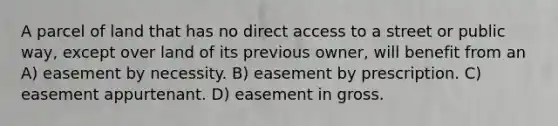 A parcel of land that has no direct access to a street or public way, except over land of its previous owner, will benefit from an A) easement by necessity. B) easement by prescription. C) easement appurtenant. D) easement in gross.