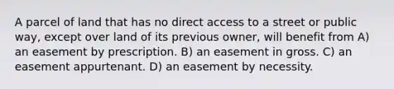 A parcel of land that has no direct access to a street or public way, except over land of its previous owner, will benefit from A) an easement by prescription. B) an easement in gross. C) an easement appurtenant. D) an easement by necessity.