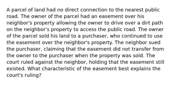 A parcel of land had no direct connection to the nearest public road. The owner of the parcel had an easement over his neighbor's property allowing the owner to drive over a dirt path on the neighbor's property to access the public road. The owner of the parcel sold his land to a purchaser, who continued to use the easement over the neighbor's property. The neighbor sued the purchaser, claiming that the easement did not transfer from the owner to the purchaser when the property was sold. The court ruled against the neighbor, holding that the easement still existed. What characteristic of the easement best explains the court's ruling?