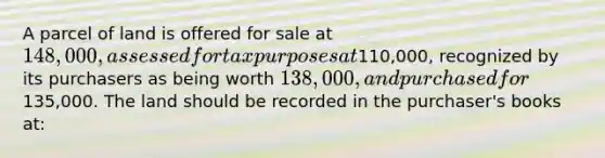 A parcel of land is offered for sale at 148,000, assessed for tax purposes at110,000, recognized by its purchasers as being worth 138,000, and purchased for135,000. The land should be recorded in the purchaser's books at: