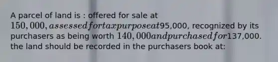 A parcel of land is : offered for sale at 150,000, assessed for tax purpose at95,000, recognized by its purchasers as being worth 140,000 and purchased for137,000. the land should be recorded in the purchasers book at: