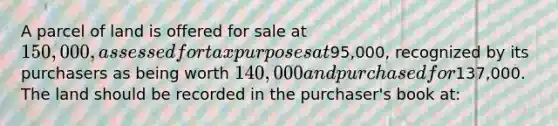 A parcel of land is offered for sale at 150,000, assessed for tax purposes at95,000, recognized by its purchasers as being worth 140,000 and purchased for137,000. The land should be recorded in the purchaser's book at: