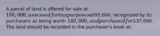 A parcel of land is offered for sale at 150,000, assessed for tax purposes at95,000, recognized by its purchasers as being worth 140,000, and purchased for137,000. The land should be recorded in the purchaser's book at: