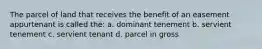 The parcel of land that receives the benefit of an easement appurtenant is called the: a. dominant tenement b. servient tenement c. servient tenant d. parcel in gross