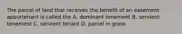 The parcel of land that receives the benefit of an easement appurtenant is called the A. dominant tenement B. servient tenement C. servient tenant D. parcel in gross