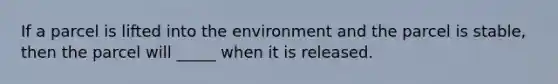 If a parcel is lifted into the environment and the parcel is stable, then the parcel will _____ when it is released.