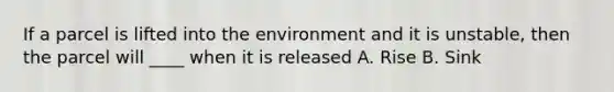 If a parcel is lifted into the environment and it is unstable, then the parcel will ____ when it is released A. Rise B. Sink