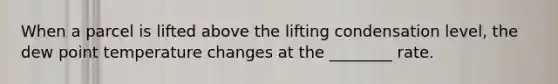 When a parcel is lifted above the lifting condensation level, the dew point temperature changes at the ________ rate.