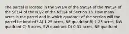 The parcel is located in the SW1/4 of the SW1/4 of the NW1/4 of the SE1/4 of the N1/2 of the NE1/4 of Section 13. How many acres is the parcel and in which quadrant of the section will the parcel be located? A) 1.25 acres, NE quadrant B) 1.25 acres, NW quadrant C) 5 acres, SW quadrant D) 0.31 acres, NE quadrant