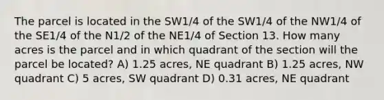 The parcel is located in the SW1/4 of the SW1/4 of the NW1/4 of the SE1/4 of the N1/2 of the NE1/4 of Section 13. How many acres is the parcel and in which quadrant of the section will the parcel be located? A) 1.25 acres, NE quadrant B) 1.25 acres, NW quadrant C) 5 acres, SW quadrant D) 0.31 acres, NE quadrant