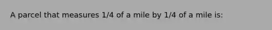 A parcel that measures 1/4 of a mile by 1/4 of a mile is: