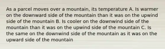 As a parcel moves over a mountain, its temperature A. Is warmer on the downward side of the mountain than it was on the upwind side of the mountain B. Is cooler on the downwind side of the mountain than it was on the upwind side of the mountain C. Is the same on the downwind side of the mountain as it was on the upward side of the mountain