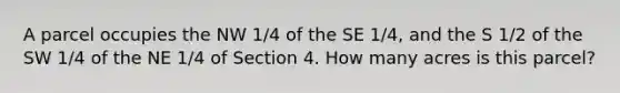 A parcel occupies the NW 1/4 of the SE 1/4, and the S 1/2 of the SW 1/4 of the NE 1/4 of Section 4. How many acres is this parcel?