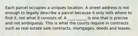 Each parcel occupies a uniques location. A street address is not enough to legally describe a parcel because it only tells where to find it, not what it consists of. A ____ _____ is one that is precise and not ambiguous. This is what the courts require in contracts such as real estate sale contracts, mortgages, deeds and leases.