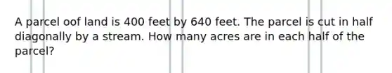 A parcel oof land is 400 feet by 640 feet. The parcel is cut in half diagonally by a stream. How many acres are in each half of the parcel?