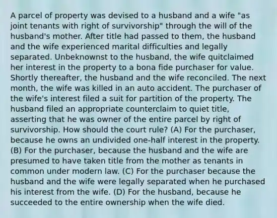 A parcel of property was devised to a husband and a wife "as joint tenants with right of survivorship" through the will of the husband's mother. After title had passed to them, the husband and the wife experienced marital difficulties and legally separated. Unbeknownst to the husband, the wife quitclaimed her interest in the property to a bona fide purchaser for value. Shortly thereafter, the husband and the wife reconciled. The next month, the wife was killed in an auto accident. The purchaser of the wife's interest filed a suit for partition of the property. The husband filed an appropriate counterclaim to quiet title, asserting that he was owner of the entire parcel by right of survivorship. How should the court rule? (A) For the purchaser, because he owns an undivided one-half interest in the property. (B) For the purchaser, because the husband and the wife are presumed to have taken title from the mother as tenants in common under modern law. (C) For the purchaser because the husband and the wife were legally separated when he purchased his interest from the wife. (D) For the husband, because he succeeded to the entire ownership when the wife died.