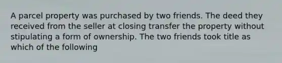 A parcel property was purchased by two friends. The deed they received from the seller at closing transfer the property without stipulating a form of ownership. The two friends took title as which of the following