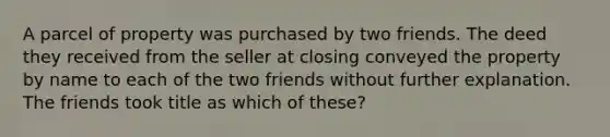 A parcel of property was purchased by two friends. The deed they received from the seller at closing conveyed the property by name to each of the two friends without further explanation. The friends took title as which of these?