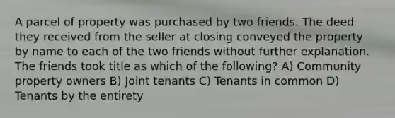 A parcel of property was purchased by two friends. The deed they received from the seller at closing conveyed the property by name to each of the two friends without further explanation. The friends took title as which of the following? A) Community property owners B) Joint tenants C) Tenants in common D) Tenants by the entirety