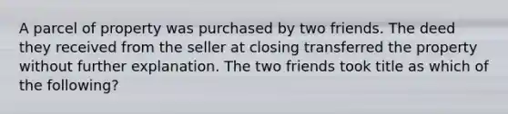 A parcel of property was purchased by two friends. The deed they received from the seller at closing transferred the property without further explanation. The two friends took title as which of the following?