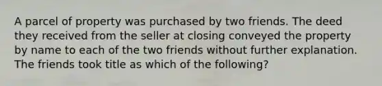 A parcel of property was purchased by two friends. The deed they received from the seller at closing conveyed the property by name to each of the two friends without further explanation. The friends took title as which of the following?