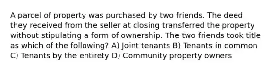 A parcel of property was purchased by two friends. The deed they received from the seller at closing transferred the property without stipulating a form of ownership. The two friends took title as which of the following? A) Joint tenants B) Tenants in common C) Tenants by the entirety D) Community property owners