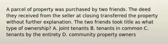 A parcel of property was purchased by two friends. The deed they received from the seller at closing transferred the property without further explanation. The two friends took title as what type of ownership? A. joint tenants B. tenants in common C. tenants by the entirety D. community property owners