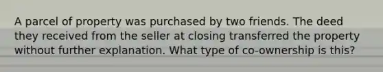 A parcel of property was purchased by two friends. The deed they received from the seller at closing transferred the property without further explanation. What type of co-ownership is this?