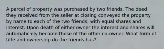 A parcel of property was purchased by two friends. The deed they received from the seller at closing conveyed the property by name to each of the two friends, with equal shares and interest. Upon death of either owner the interest and shares will automatically become those of the other co-owner. What form of title and ownership do the friends has?