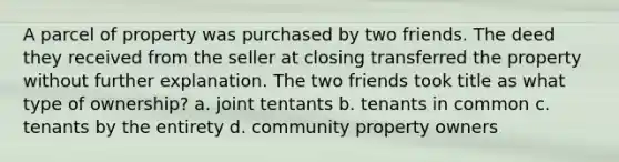 A parcel of property was purchased by two friends. The deed they received from the seller at closing transferred the property without further explanation. The two friends took title as what type of ownership? a. joint tentants b. tenants in common c. tenants by the entirety d. community property owners