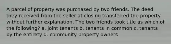 A parcel of property was purchased by two friends. The deed they received from the seller at closing transferred the property without further explanation. The two friends took title as which of the following? a. joint tenants b. tenants in common c. tenants by the entirety d. community property owners