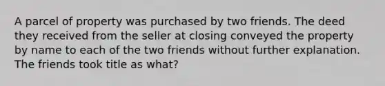 A parcel of property was purchased by two friends. The deed they received from the seller at closing conveyed the property by name to each of the two friends without further explanation. The friends took title as what?