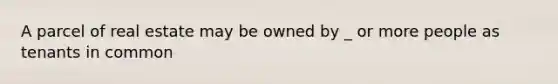 A parcel of real estate may be owned by _ or more people as tenants in common