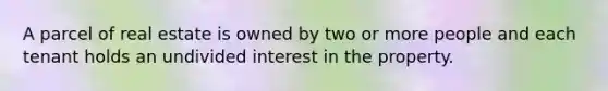 A parcel of real estate is owned by two or more people and each tenant holds an undivided interest in the property.